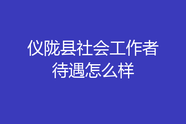 仪陇县社会工作者待遇怎么样