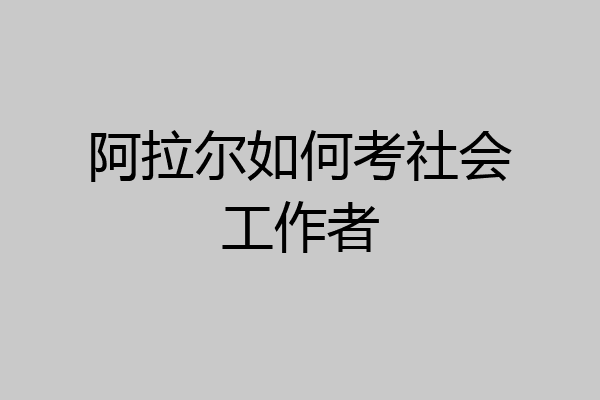 阿拉尔如何考社会工作者
