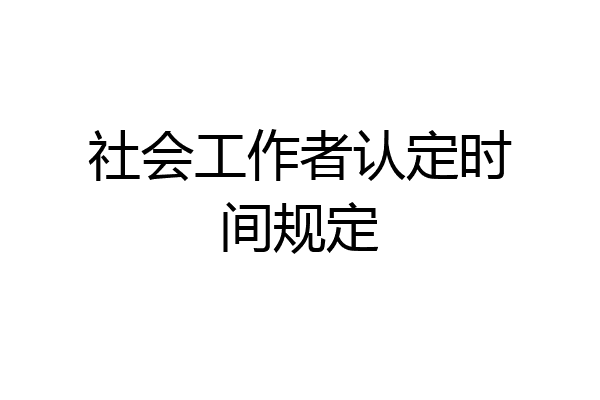 社会工作者认定时间规定