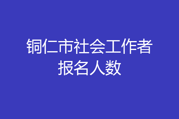 铜仁市社会工作者报名人数