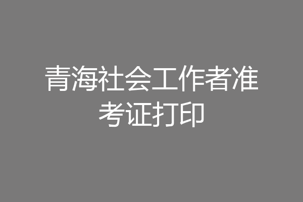 青海社会工作者准考证打印