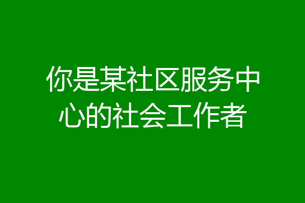 你是某社区服务中心的社会工作者