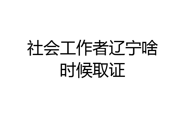 社会工作者辽宁啥时候取证