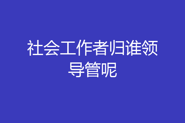社会工作者归谁领导管呢