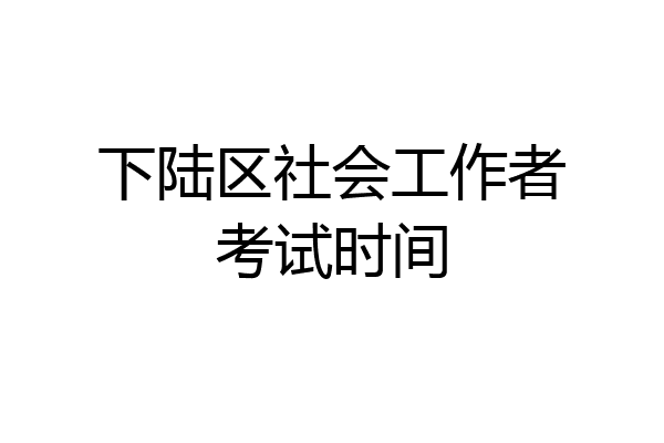 下陆区社会工作者考试时间