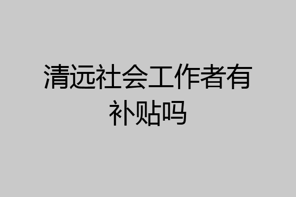 清远社会工作者有补贴吗