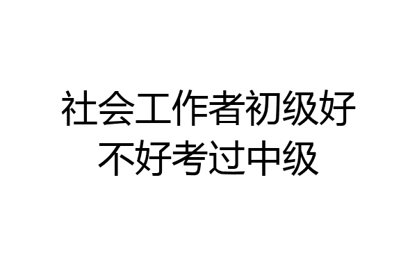社会工作者初级好不好考过中级