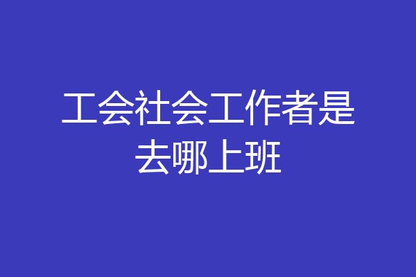 工会社会工作者是去哪上班