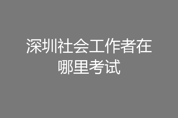 深圳社会工作者在哪里考试