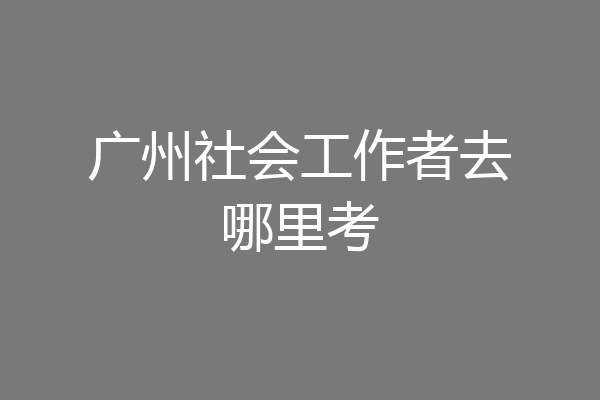 广州社会工作者去哪里考