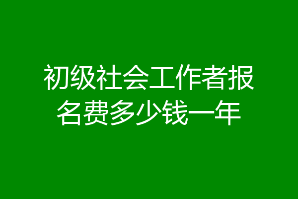 初级社会工作者报名费多少钱一年