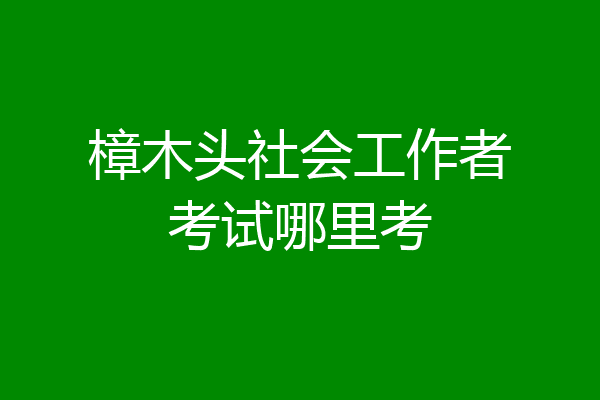 樟木头社会工作者考试哪里考