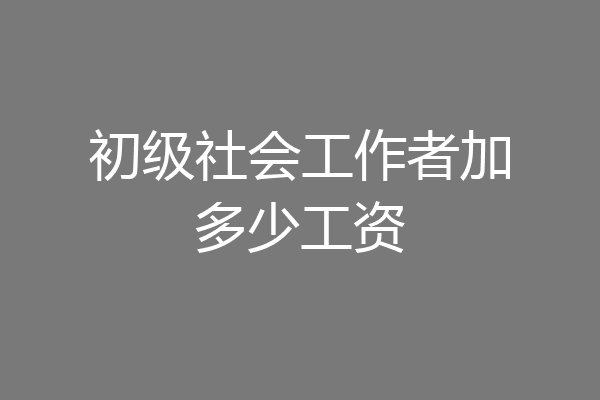 初级社会工作者加多少工资