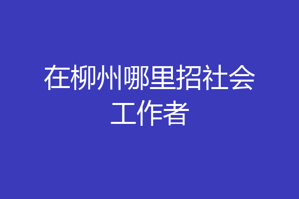 在柳州哪里招社会工作者