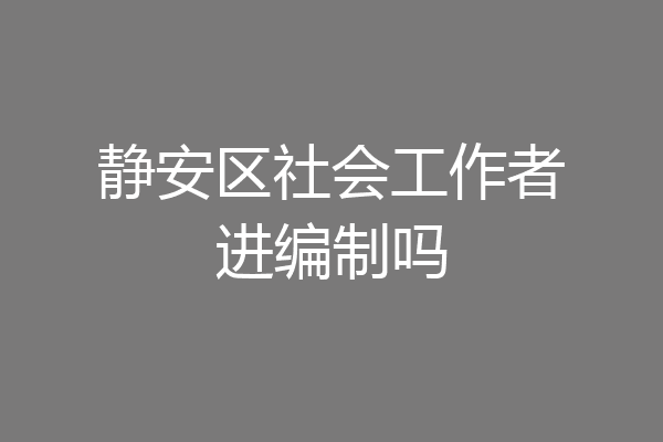 静安区社会工作者进编制吗