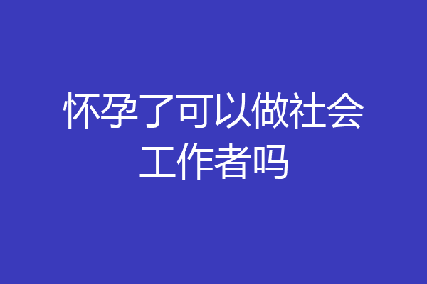 怀孕了可以做社会工作者吗