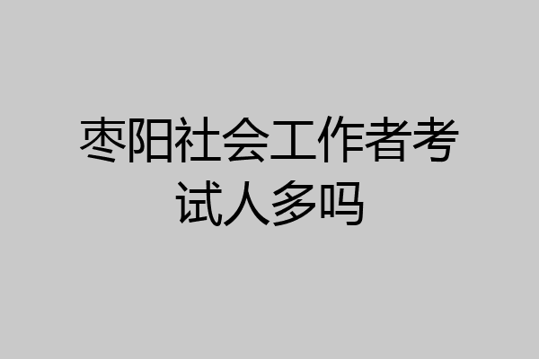 枣阳社会工作者考试人多吗