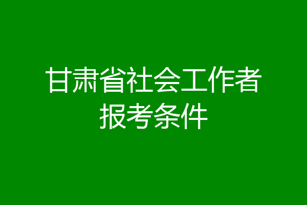 甘肃省社会工作者报考条件