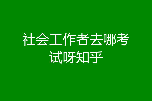 社会工作者去哪考试呀知乎