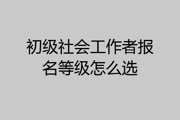 初级社会工作者报名等级怎么选