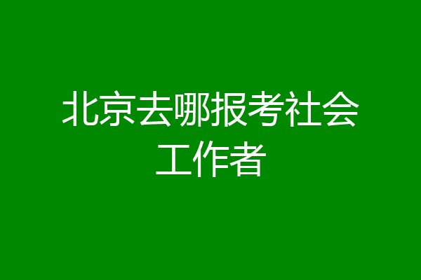 北京去哪报考社会工作者
