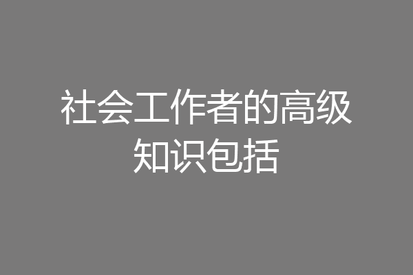 社会工作者的高级知识包括