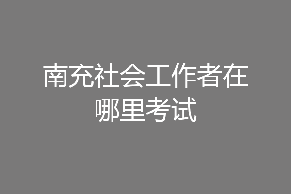 南充社会工作者在哪里考试