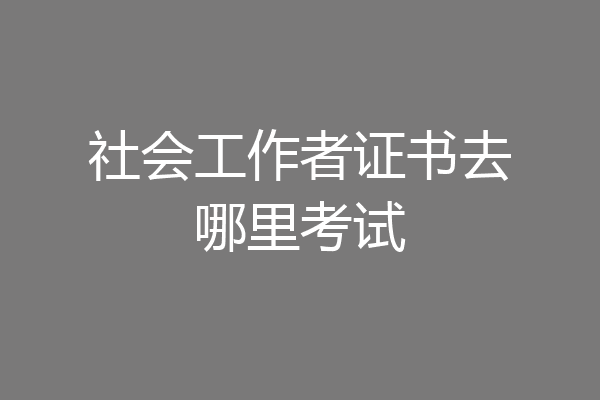 社会工作者证书去哪里考试