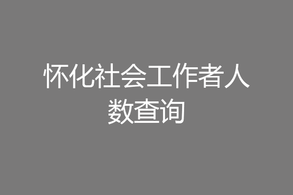 怀化社会工作者人数查询