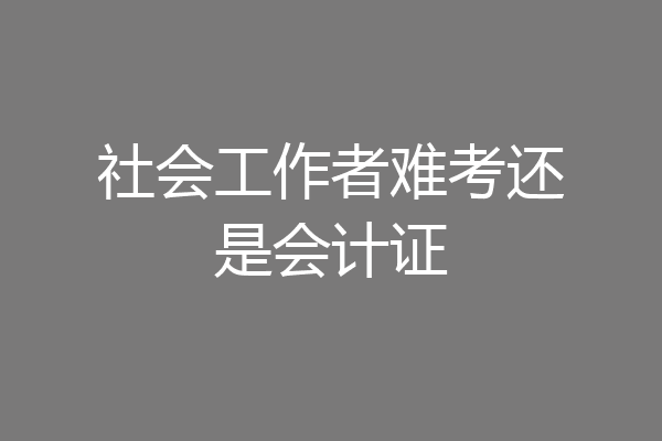 社会工作者难考还是会计证