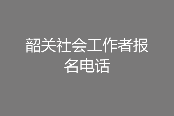 韶关社会工作者报名电话