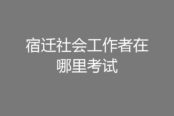 宿迁社会工作者在哪里考试