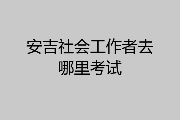 安吉社会工作者去哪里考试
