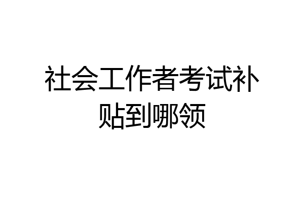 社会工作者考试补贴到哪领