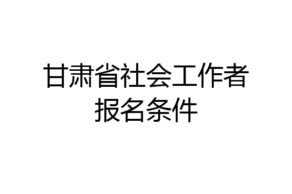 甘肃省社会工作者报名条件