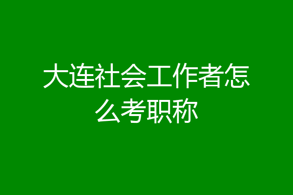 大连社会工作者怎么考职称