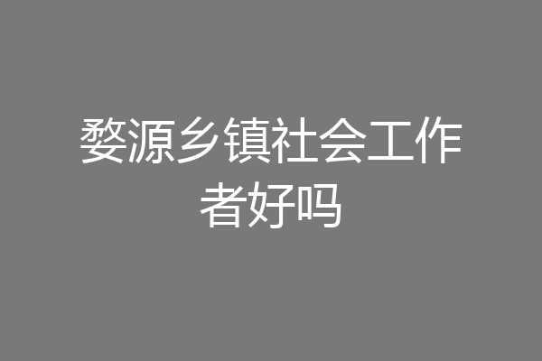 婺源乡镇社会工作者好吗
