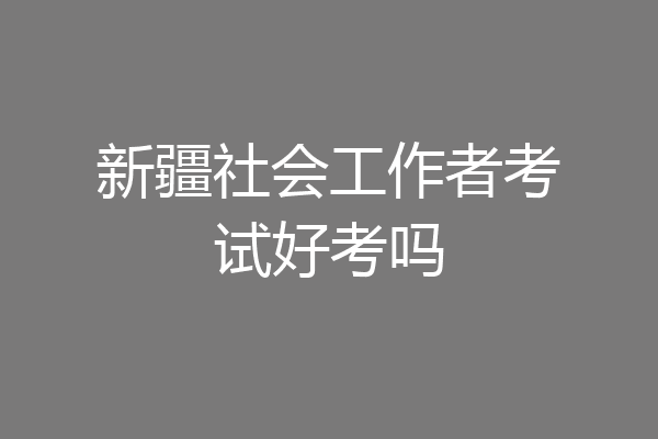 新疆社会工作者考试好考吗