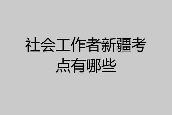 社会工作者新疆考点有哪些