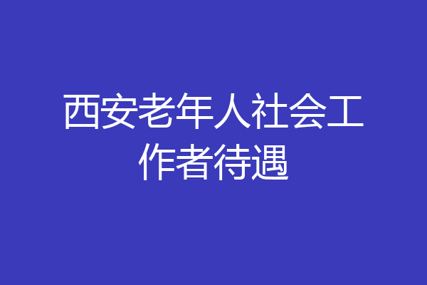 西安老年人社会工作者待遇