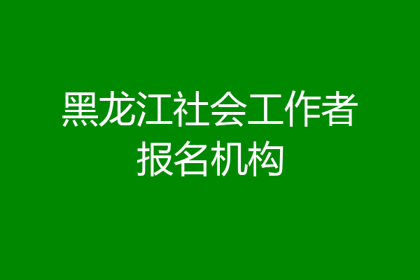 黑龙江社会工作者报名机构