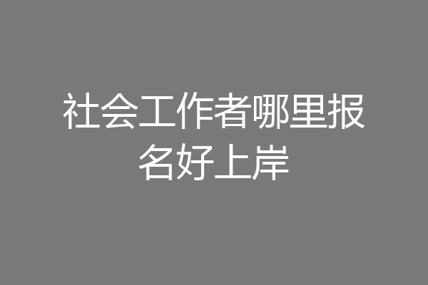 社会工作者哪里报名好上岸