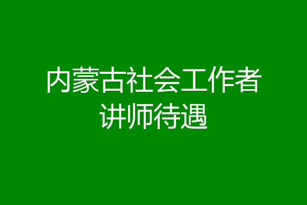 内蒙古社会工作者讲师待遇