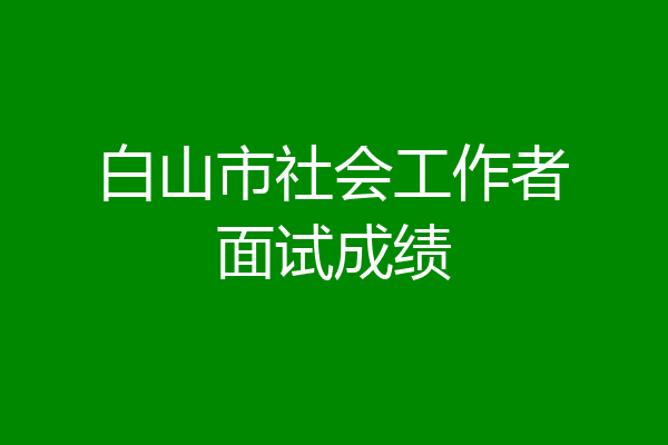 白山市社会工作者面试成绩