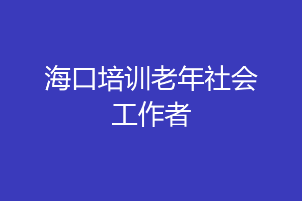 海口培训老年社会工作者