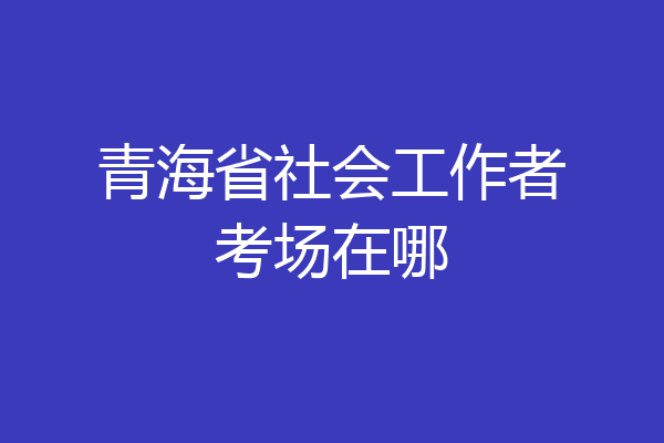 青海省社会工作者考场在哪