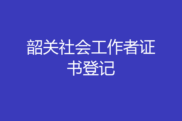 韶关社会工作者证书登记