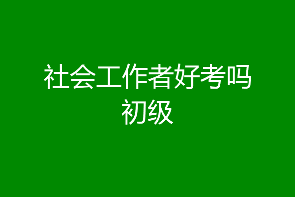 社会工作者好考吗初级