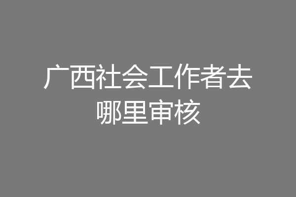 广西社会工作者去哪里审核