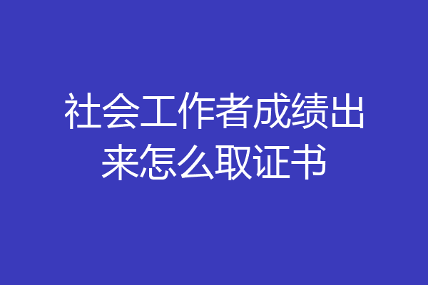 社会工作者成绩出来怎么取证书